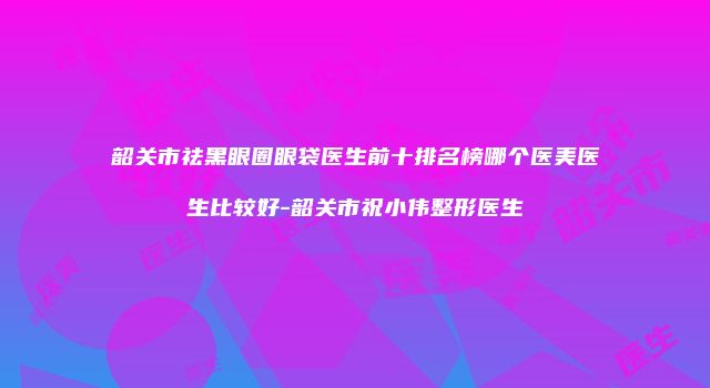 韶关市祛黑眼圈眼袋医生前十排名榜哪个医美医生比较好-韶关市祝小伟整形医生