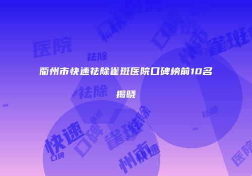 衢州市快速祛除雀斑医院口碑榜前10名揭晓