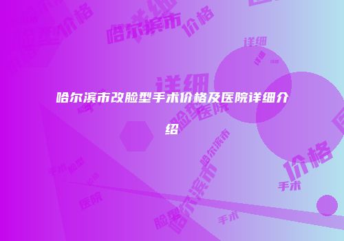 哈尔滨市改脸型手术价格及医院详细介绍