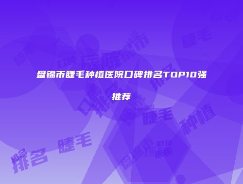 盘锦市睫毛种植医院口碑排名TOP10强推荐
