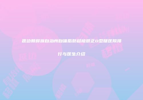 延边朝鲜族自治州自体脂肪移植矫正O型腿医院排行与医生介绍
