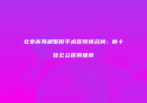 北京市耳部整形手术医院排名榜：前十佳公立医院推荐