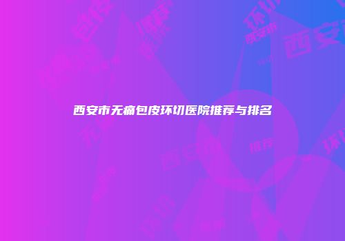 西安市无痛包皮环切医院推荐与排名