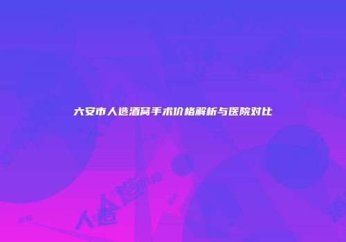 六安市人造酒窝手术价格解析与医院对比