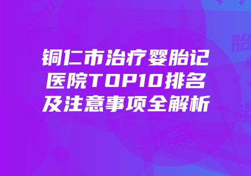 铜仁市治疗婴胎记医院TOP10排名及注意事项全解析