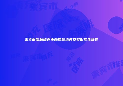 来宾市脂肪填充丰胸医院排名及整形医生推荐