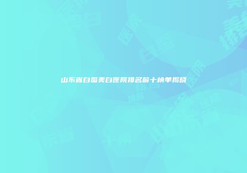 山东省白蚕美白医院排名前十榜单揭晓