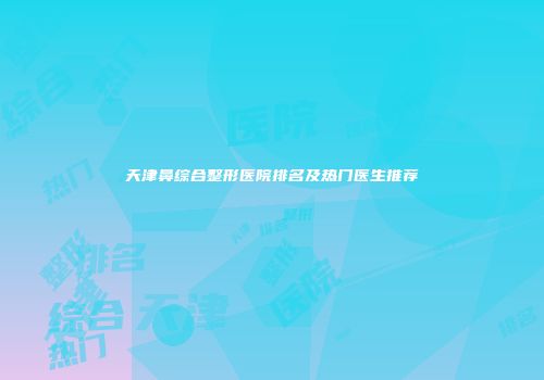 天津鼻综合整形医院排名及热门医生推荐