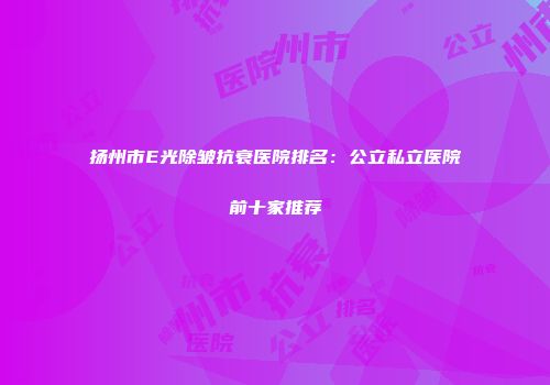 扬州市E光除皱抗衰医院排名：公立私立医院前十家推荐