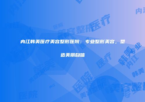 内江韩美医疗美容整形医院：专业整形美容，塑造美丽自信