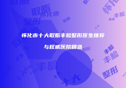 怀化市十大取脂丰脸整形医生推荐与权威医院精选