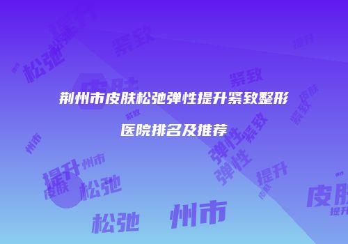 荆州市皮肤松弛弹性提升紧致整形医院排名及推荐