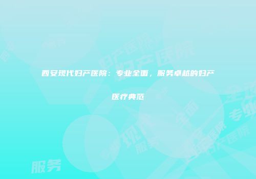 西安现代妇产医院：专业全面，服务卓越的妇产医疗典范
