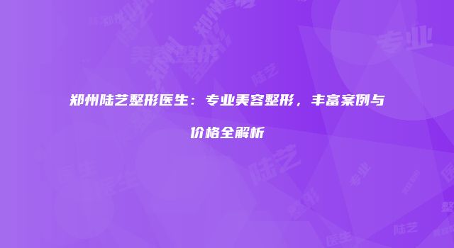 郑州陆艺整形医生：专业美容整形，丰富案例与价格全解析