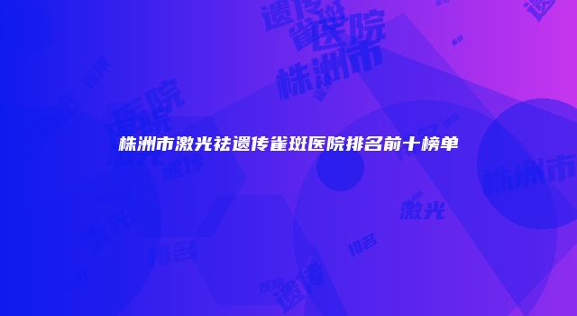 株洲市激光祛遗传雀斑医院排名前十榜单