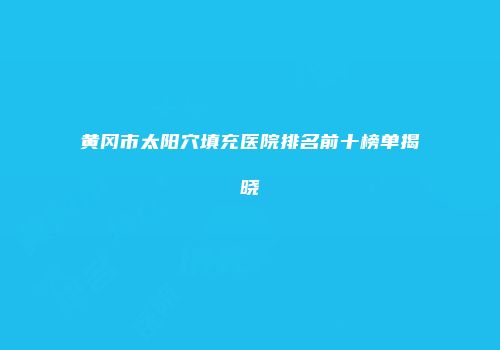 黄冈市太阳穴填充医院排名前十榜单揭晓