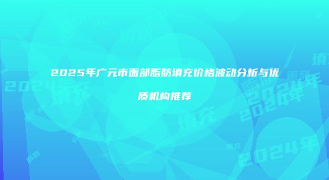2025年广元市面部脂肪填充价格波动分析与优质机构推荐