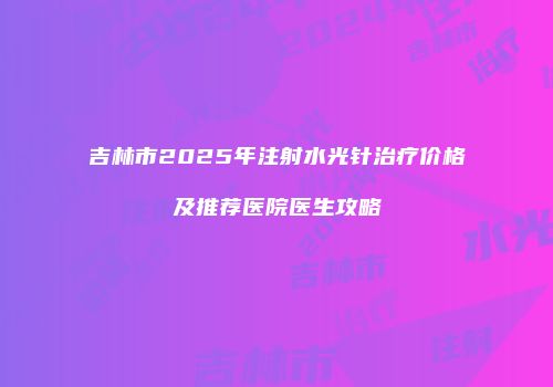 吉林市2025年注射水光针治疗价格及推荐医院医生攻略
