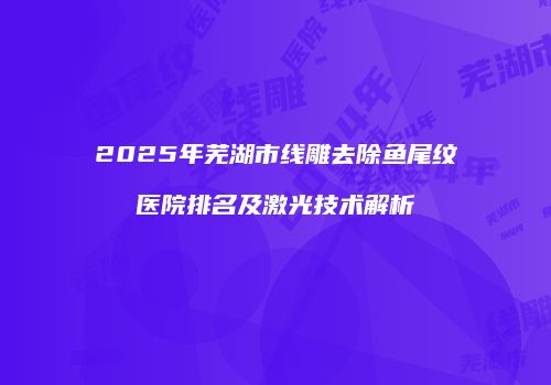 2025年芜湖市线雕去除鱼尾纹医院排名及激光技术解析