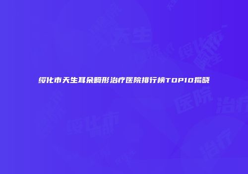 绥化市天生耳朵畸形治疗医院排行榜TOP10揭晓