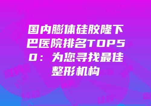 国内膨体硅胶隆下巴医院排名TOP50：为您寻找最佳整形机构
