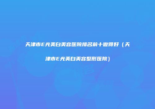 天津市E光美白美容医院排名前十做得好（天津市E光美白美容整形医院）