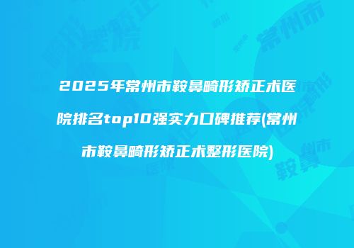 2025年常州市鞍鼻畸形矫正术医院排名top10强实力口碑推荐(常州市鞍鼻畸形矫正术整形医院)