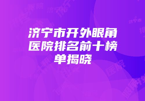 济宁市开外眼角医院排名前十榜单揭晓