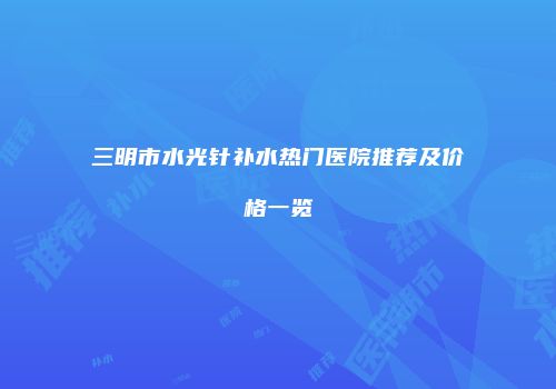 三明市水光针补水热门医院推荐及价格一览