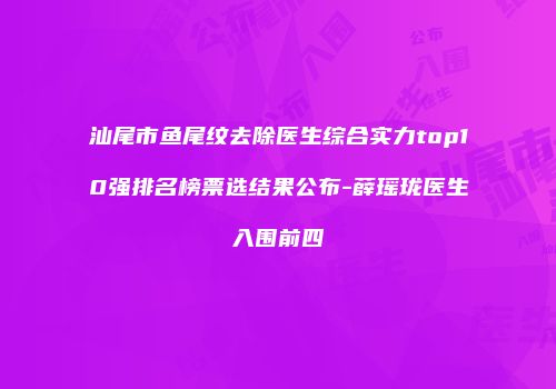汕尾市鱼尾纹去除医生综合实力top10强排名榜票选结果公布-薛瑶珑医生入围前四