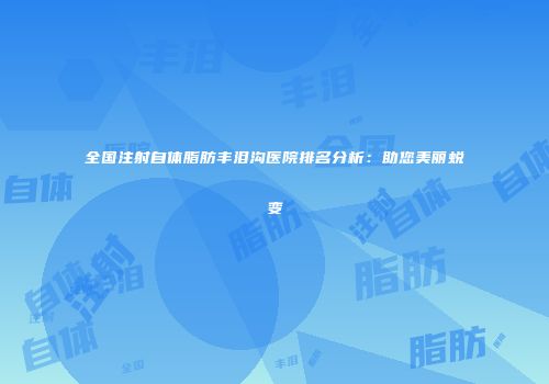 全国注射自体脂肪丰泪沟医院排名分析：助您美丽蜕变