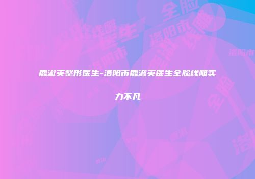 鹿淑英整形医生-洛阳市鹿淑英医生全脸线雕实力不凡