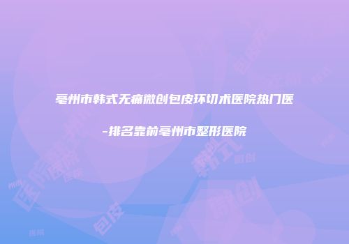 亳州市韩式无痛微创包皮环切术医院热门医-排名靠前亳州市整形医院