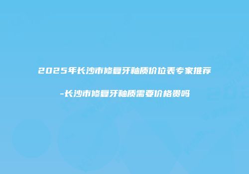 2025年长沙市修复牙釉质价位表专家推荐-长沙市修复牙釉质需要价格贵吗