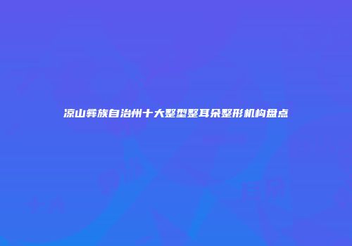 凉山彝族自治州十大整型整耳朵整形机构盘点
