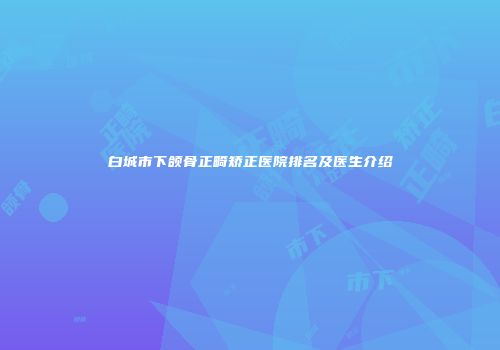 白城市下颌骨正畸矫正医院排名及医生介绍