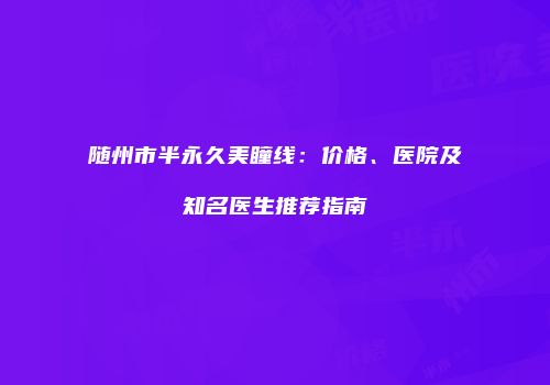 随州市半永久美瞳线：价格、医院及知名医生推荐指南