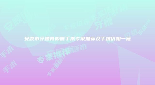 安顺市牙槽骨修复手术专家推荐及手术价格一览