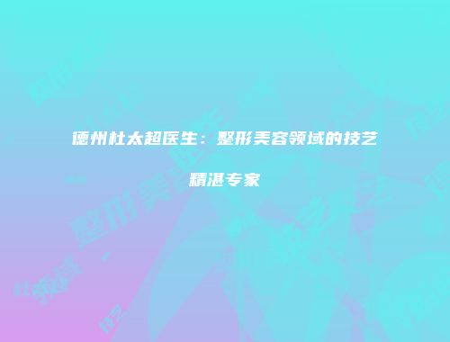 德州杜太超医生：整形美容领域的技艺精湛专家