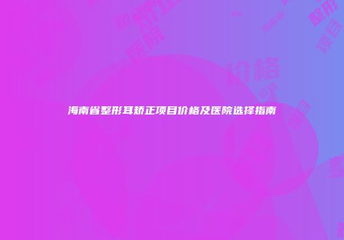 海南省整形耳矫正项目价格及医院选择指南