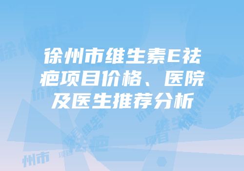 徐州市维生素E祛疤项目价格、医院及医生推荐分析