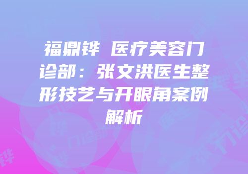 福鼎铧媄医疗美容门诊部：张文洪医生整形技艺与开眼角案例解析