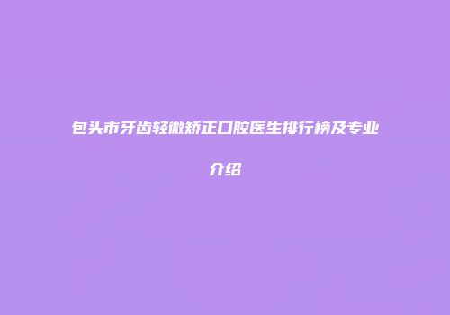 包头市牙齿轻微矫正口腔医生排行榜及专业介绍