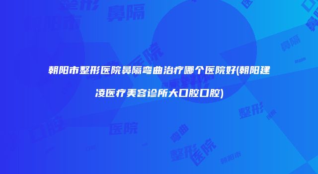 朝阳市整形医院鼻隔弯曲治疗哪个医院好(朝阳建凌医疗美容诊所大口腔口腔)