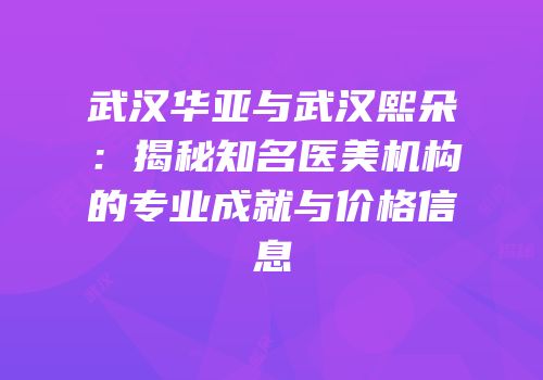 武汉华亚与武汉熙朵：揭秘知名医美机构的专业成就与价格信息