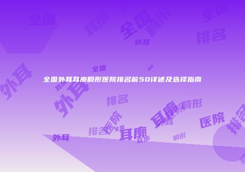 全国外耳耳廓畸形医院排名前50详述及选择指南