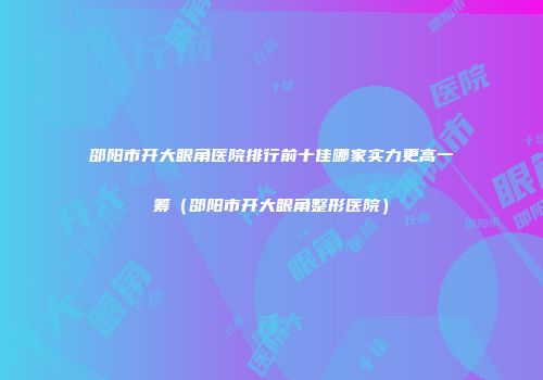 邵阳市开大眼角医院排行前十佳哪家实力更高一筹（邵阳市开大眼角整形医院）