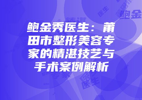 鲍金秀医生：莆田市整形美容专家的精湛技艺与手术案例解析