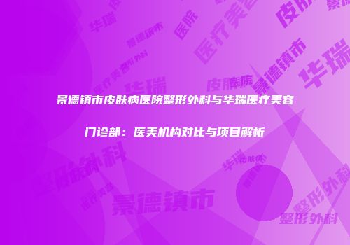 景德镇市皮肤病医院整形外科与华瑞医疗美容门诊部：医美机构对比与项目解析