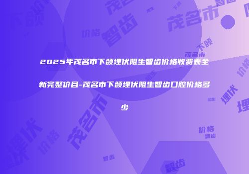 2025年茂名市下颌埋伏阻生智齿价格收费表全新完整价目-茂名市下颌埋伏阻生智齿口腔价格多少